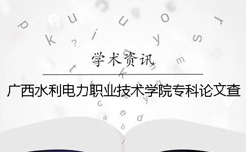 广西水利电力职业技术学院专科论文查重要求及重复率 福建水利电力职业技术学院专科分数线