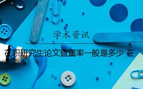 在职研究生论文查重率一般是多少 在职研究生论文知网查的到么