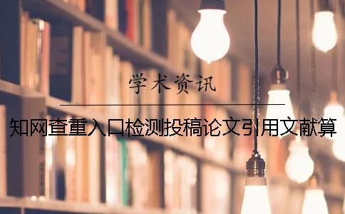知网查重入口检测投稿论文引用文献算吗 知网查重入口检测投稿论文引用文献算吗