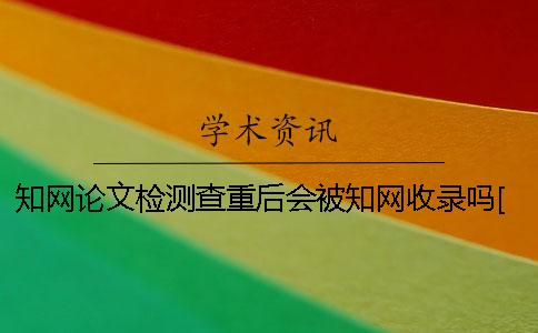 知网论文检测查重后会被知网收录吗？[经验分享]