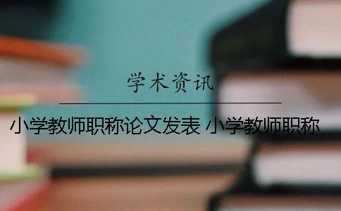 小学教师职称论文发表 小学教师职称论文在哪里发表