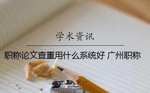 职称论文查重用什么系统好？ 广州职称论文查重系统